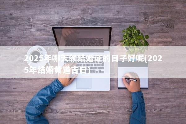 2025年哪天领结婚证的日子好呢(2025年结婚黄道吉日)
