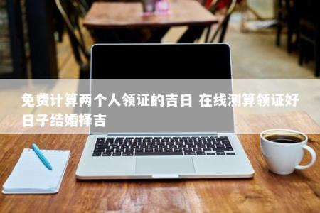 免费计算两个人领证的吉日 在线测算领证好日子结婚择吉