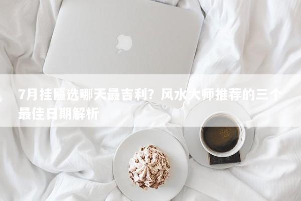 7月挂匾选哪天最吉利?风水大师推荐的三个最佳日期解析 7月挂匾选哪天最吉利?风水大师推荐的三个最佳日期解析