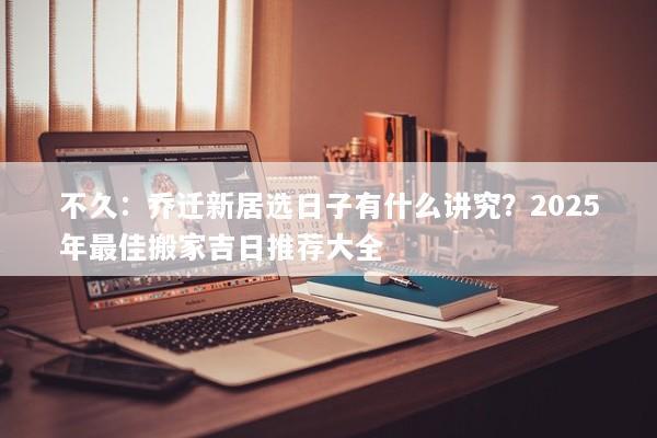 不久:乔迁新居选日子有什么讲究?2025年最佳搬家吉日推荐大全 不久:乔迁新居选日子有什么讲究?2025年最佳搬家吉日推荐大全