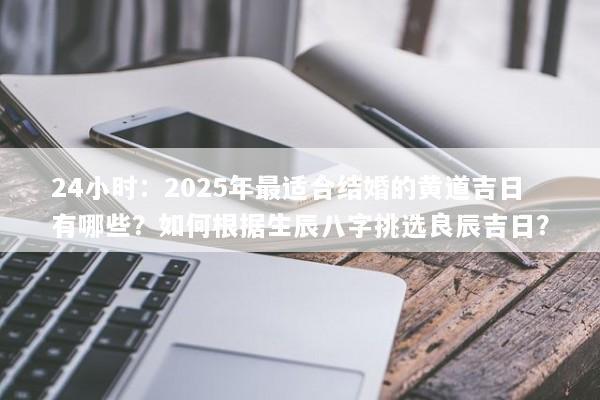 24小时:2025年最适合结婚的黄道吉日有哪些?如何根据生辰八字挑选良辰吉日? 24小时:2025年最适合结婚的黄道吉日有哪些?如何根据生辰八字挑选良辰吉日?