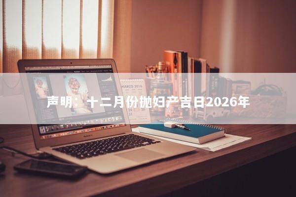 声明:十二月份抛妇产吉日2026年 声明:十二月份抛妇产吉日2026年