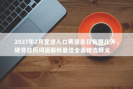 2027年2月宜进人口黄道吉日有哪几天，硬货日历词语解析最佳全面精选释义